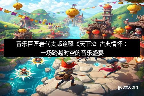 音乐巨匠岩代太郎诠释《天下3》古典情怀：一场跨越时空的音乐盛宴